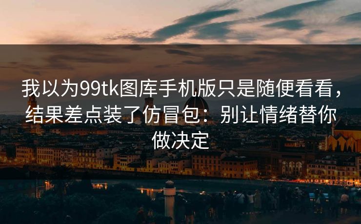 我以为99tk图库手机版只是随便看看，结果差点装了仿冒包：别让情绪替你做决定