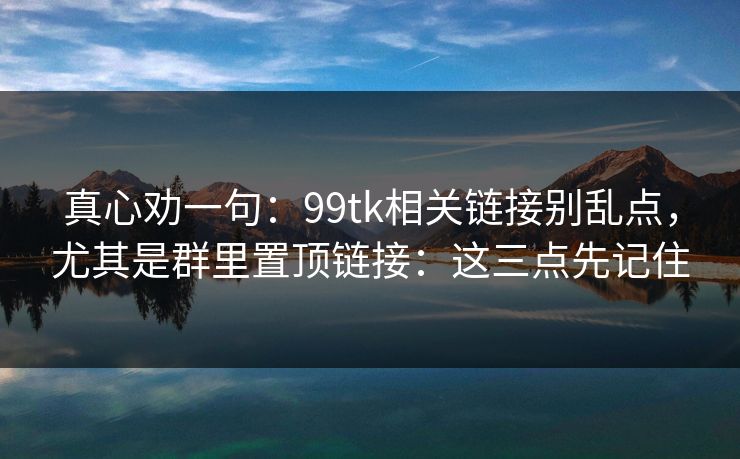 真心劝一句：99tk相关链接别乱点，尤其是群里置顶链接：这三点先记住