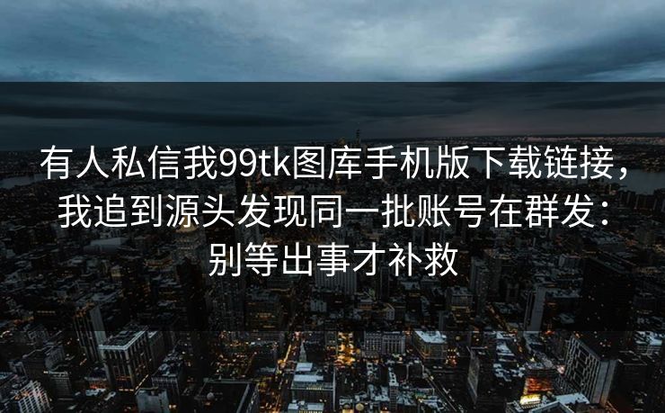 有人私信我99tk图库手机版下载链接，我追到源头发现同一批账号在群发：别等出事才补救