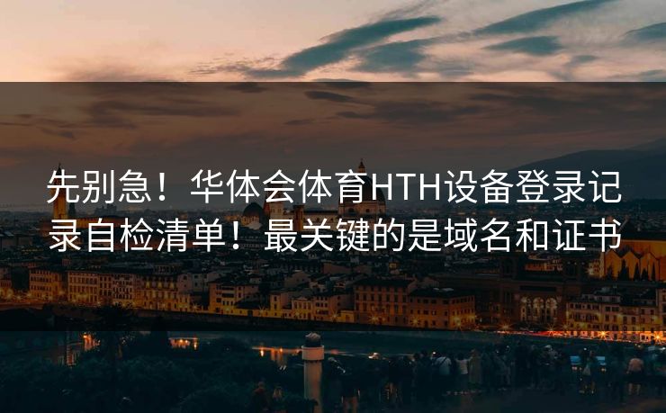 先别急！华体会体育HTH设备登录记录自检清单！最关键的是域名和证书
