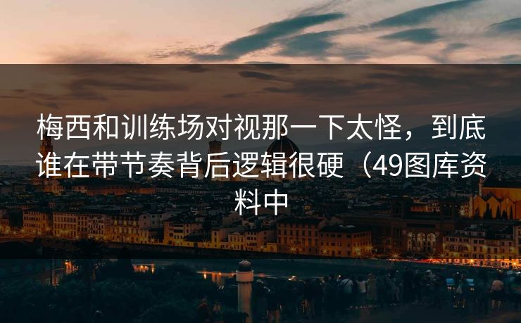 梅西和训练场对视那一下太怪，到底谁在带节奏背后逻辑很硬（49图库资料中