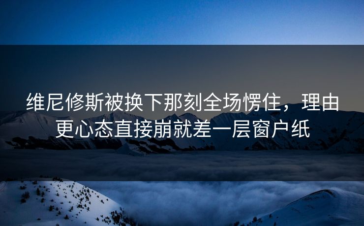 维尼修斯被换下那刻全场愣住，理由更心态直接崩就差一层窗户纸