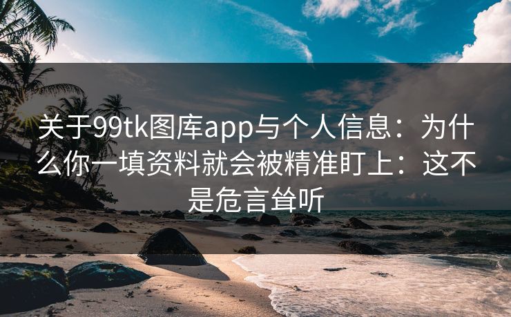 关于99tk图库app与个人信息：为什么你一填资料就会被精准盯上：这不是危言耸听