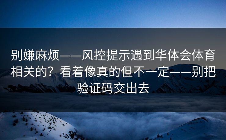 别嫌麻烦——风控提示遇到华体会体育相关的？看着像真的但不一定——别把验证码交出去