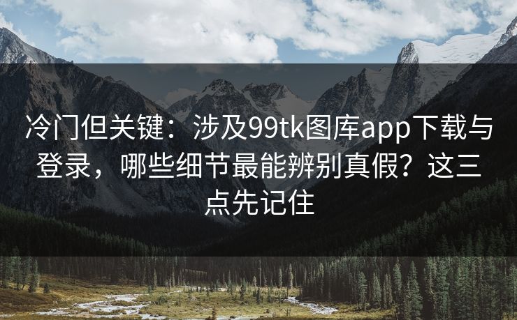冷门但关键：涉及99tk图库app下载与登录，哪些细节最能辨别真假？这三点先记住