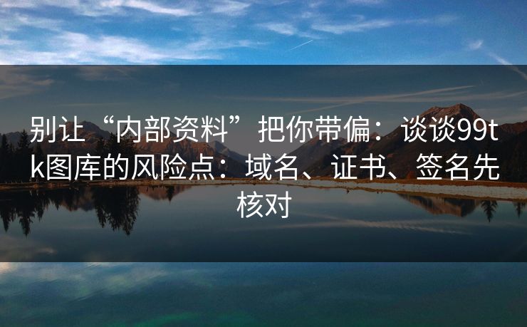 别让“内部资料”把你带偏：谈谈99tk图库的风险点：域名、证书、签名先核对