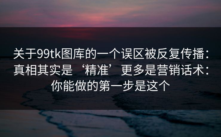 关于99tk图库的一个误区被反复传播:真相其实是‘精准’更多是营销话术:你能做的第一步是这个 关于99tk图库的一个误区被反复传播:真相其实是‘精准’更多是营销话术:你能做的第一步是这个