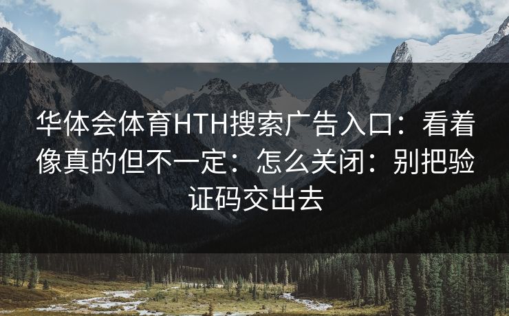 详细阅读:华体会体育HTH搜索广告入口:看着像真的但不一定:怎么关闭:别把验证码交出去 华体会体育HTH搜索广告入口:看着像真的但不一定:怎么关闭:别把验证码交出去